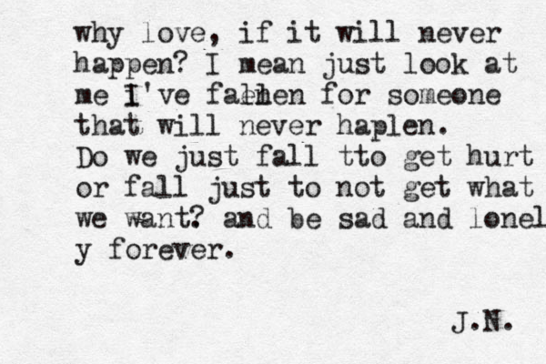 why love , if it will never happen? I mean just look at me i I've fal en len for someone that will never haplen. Do we just fall tto get hurt or fall just to not get what w we want. ? and be sad and lonel y forever. J.N. 