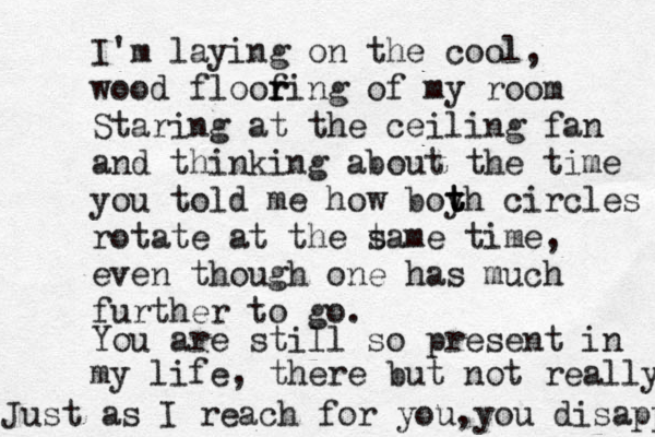 I'm laying on the cool, wood floofin r r g of my room Staring at the ceiling fan and thinking about the time you told me how boyh t t t circles rotate at the t same time, even though one has much further to go. You are still so present in my life, there but not really Just as I reach for you, you disappear 