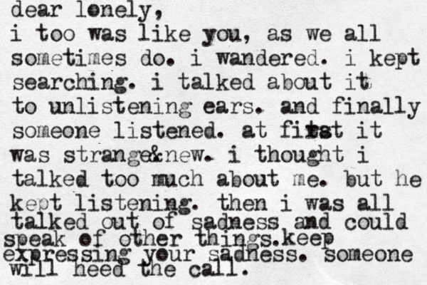 dear lonely, i too was like you, as we all sometimes do. i wandered. i kept searching. i talked about it to unlistening ears. and finally someone listened. at fita rst it was strange. &new. i thought i talked too much about me. but he kept listening. then i was all talked out of sadness and could speak of other things. keep expressing your sadness. someone will heed the call. 