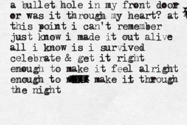 a bullet hole in my front door or was it through my heart? at thi this point i can't remember just know i made it out alive all i know is i survived celebrate & get it right enough to make it feel alright enough to mk ak c x x x x x xxx make ii t through the night cxxx xxx xxx x x x 