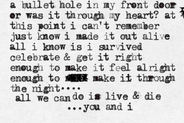 a bullet hole in my front door or was it through my heart? at thi this point i can't remember just know i made it out alive all i know is i survived celebrate & get it right enough to make it feel alright enough to mk ak c x x x x x xxx make ii t through the night cxxx xxx xxx x x x all we can .... do is live & die ...you and i 