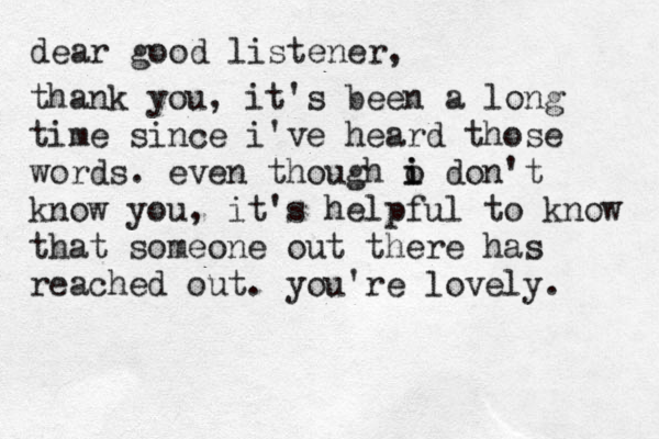 dear good listener, thank you, it's been a long time since i've heard those words. even though o i i don't know you, it's helpful to know that someone out there has reached out. you're lovely. 
