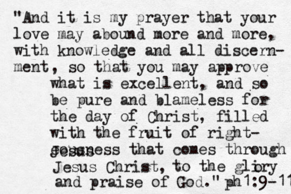 "Look carefully then how you walk, not as unwise but as wise, making the best use of the time, because the days are evil. Therefore do not be foolish, but understand what the will of the Lord is. ph e esians 5:15-17 "And it is my prayer that your love may abound more and more, with knowledge and all discern- ment , so that you may approve what is excellent, and so be pure and blameless for the day of Christ, filled with the fruit of right- eousness that comes through Jesus Jesus Christ, to the gliry o and praise of God." ph1:9-11 