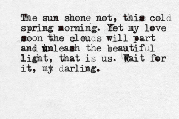 The sun shone not, this cold spring morning. Yet my love soon the clouds will part and in u u u u leash the beautiful light, that is us. E Wait for it, mt y darling.