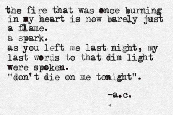 the fire that was once burning in my heart is now barely just a flame. a spark. as you left me last night, my last words to that dim light were spoken. "don't die on me tonight". -a.c.