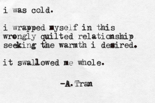 i was cold. i wrapped myself in this wrongly quilted relationship seeking the warmth i desired. it swallowed me whole. -A.Tran