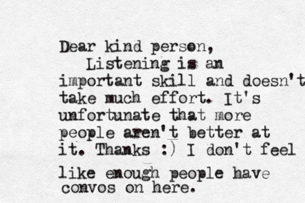 Dear kind person, Listening is a n important skill and doesn't take much effort. It's unfortunate that more people aren't better at it. Thanks :) I don't feel like enough people have convos on here. 