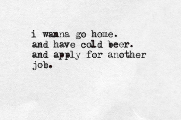 i wanna go home. and have cold beer. and apply for another job.