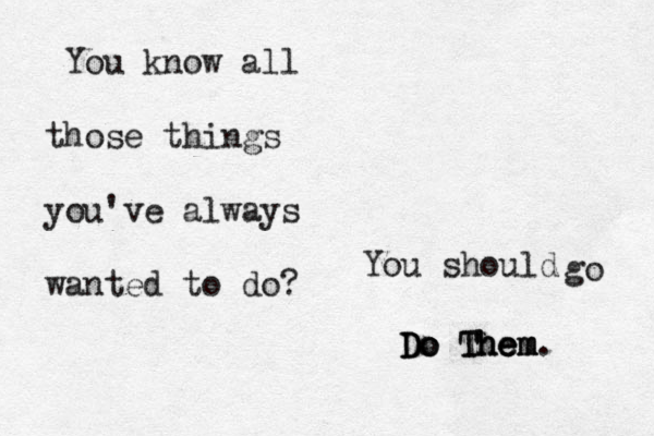 You know all those things you've always wanted to do? You should go D D Do o o T Th h he e em m m. 