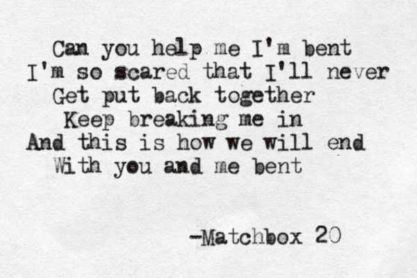 Can you help me I'm bent I'm so scared that I'll never Get put back together Keep breaking me in And this is how we will end With you and me bent Matchbox 20 -