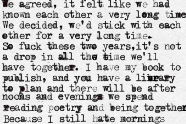We agreed, it felt like we had known each other a very long time We decided, we'd stick with each other for a very long time. So fuck these two years, it's not a drop in all thw t e e e ime we'll have together. I have my book to publish, and you have a linea v b r r ry to plan and there will be after noons and evenings we spend reading poetry and being togethee r r Because I still hate mornings 