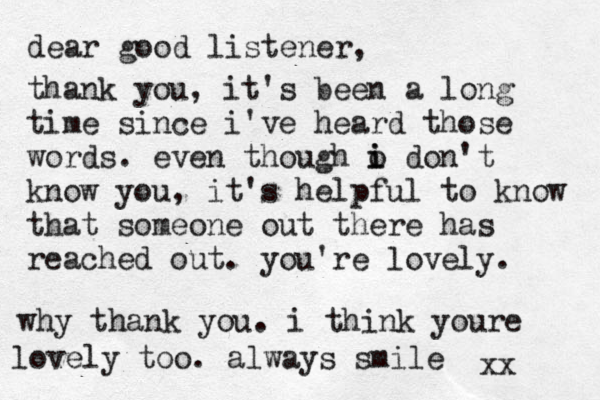 dear good listener, thank you, it's been a long time since i've heard those words. even though o i i don't know you, it's helpful to know that someone out there has reached out. you're lovely. why thank you. i think youre lovely too. always smile xx 