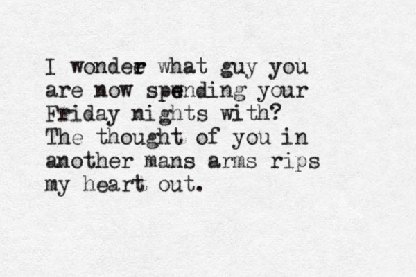 I wondee r r what guy you are now spwnding e e your Friday nights with? The thought of you in another mans arms rips my heart out. 