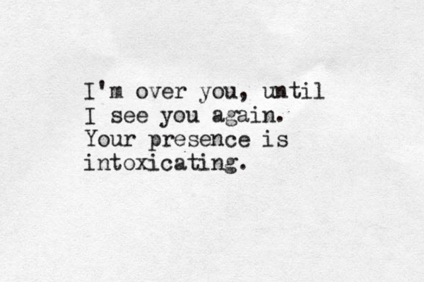 I'm over you, until I see you again. Your presence is intoxicating. 