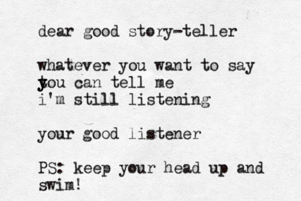 dear good story-teller whatever you want to say t y you can tell me i'm still listening your good listener PS: keep your head up and swim!