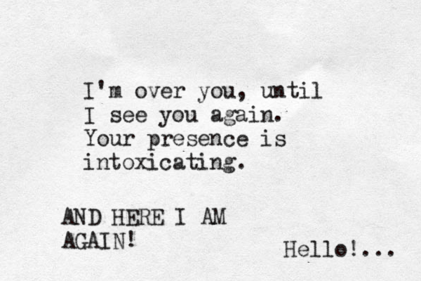 I'm over you, until I see you again. Your presence is intoxicating. AND HERE I AM AGAIN! Hello!... 