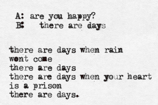 A: are you happy? B: there are days there are days when rain wont come there are days there are days when your heart is a prison there are days. 