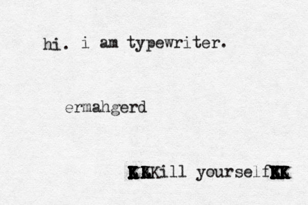 hi. i am typewriter . ermahgerd [[ {a K K L LKill yourself K K K L L K K K K K K K K K K J K K K L K K K I K K K K K K K K K L L K K K K K K L 