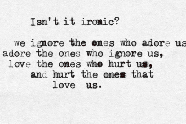 Isn't it ironic? we ignore the ones who adore us, adore the ones who ignore us, love the ones who hurt us, and hurt the ones that love us. 