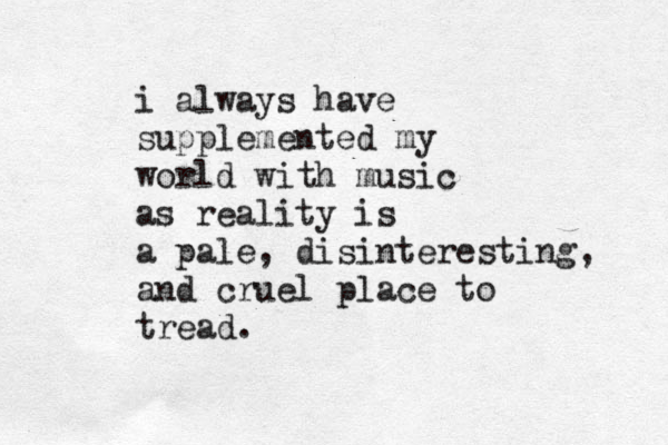 i always have supplemented my world with music as reality is a pale, disinteresting, and cruel place to tread.