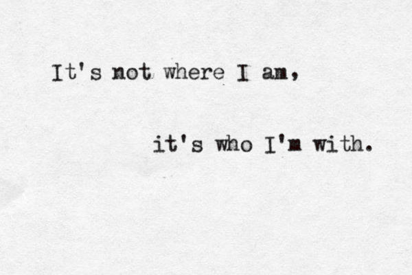 It's not where I am , it's who I'm with. 