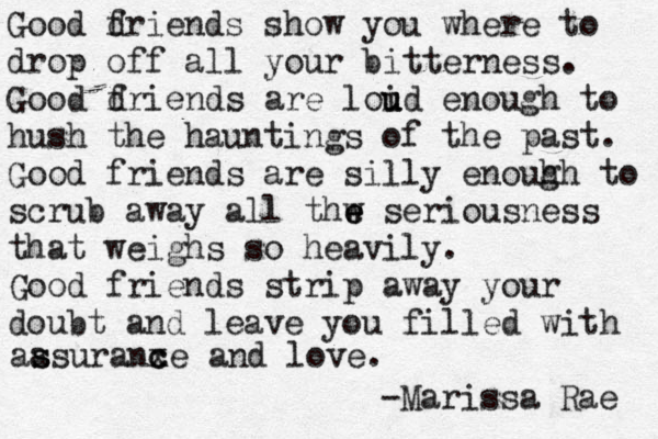 Go Good dr f iends show you where to drop off all your bitterness. Good dr f iends are loid u u u enough to hush the hauntings of the past. Good friends are silly enouh g h to scrub away all thw e e e seriousness that weighs so heavily . Good friends strip away your doubt and leave you filled with aas s s uranxe c c and love. -Marissa Rae 