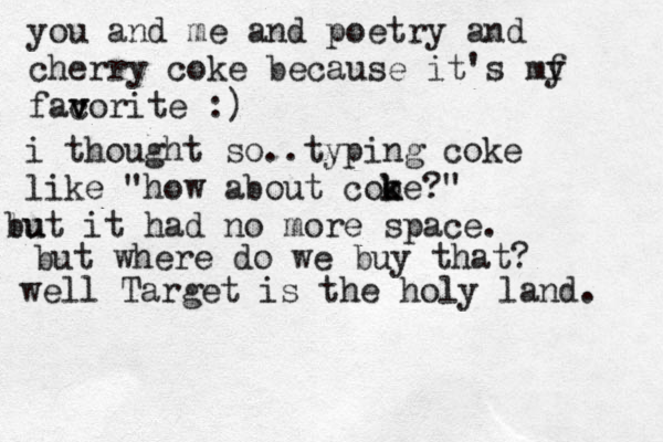 you and me and poetry and cherry coke because it's my f facor v v ite :) i thought so..typing coke like "how about cooe k k ?" lu but it had no more space. but where do we buy that ? well Target is the holy land. 