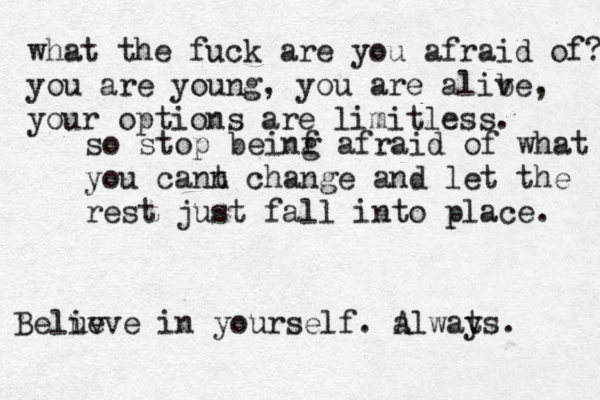what the fuck are you afraid of? you are young, you are alibe v , you r options are limitless. so stop beinf g afraid of what you cann t change and let the rest just fall into place. Belu iv eve in yourself. alwats y A . 