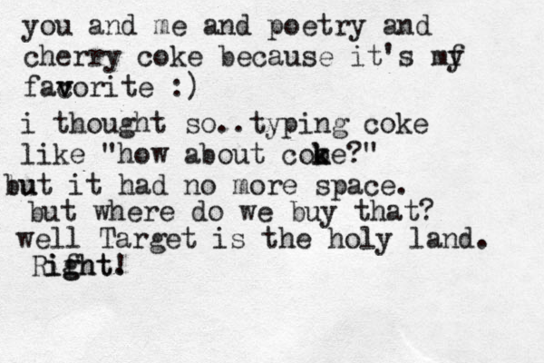 you and me and poetry and cherry coke because it's my f facor v v ite :) i thought so..typing coke like "how about cooe k k ?" lu but it had no more space. but where do we buy that ? well Target is the holy land. Rifht ight. g !