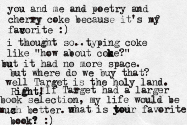you and me and poetry and cherry coke because it's my f facor v v ite :) i thought so..typing coke like "how about cooe k k ?" lu but it had no more space. but where do we buy that ? well Target is the holy land. Rifht ight. g ! If Target had a larger book selection, my life would be muxh c c better. u what is tou t your favorite book! ? ? ? :) 