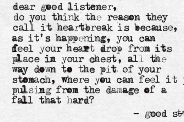 dear good listener, do you think the reason they call it heartbreak is because , as it's happening , you can d f feel your heart drop from its place in your chest, all the way down to the pit of your stomach, where you can feel it puls pulsing from the damage of a fall that hard? - good s-t t t 
