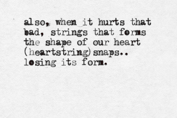 also, when it hurts that bad, strings that forms the shape of our heart (heartstring)snaps.. losing its form.