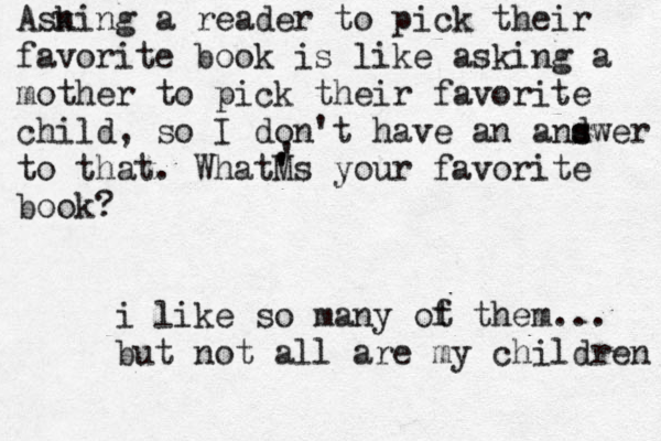 Asn king a reader to pick their favorite book is like asking a mother to pick their favorite child, so I don't have an and s swer to that. WhatM ' 's your favorite book? ' i like so many ot f them... but not all are my children 
