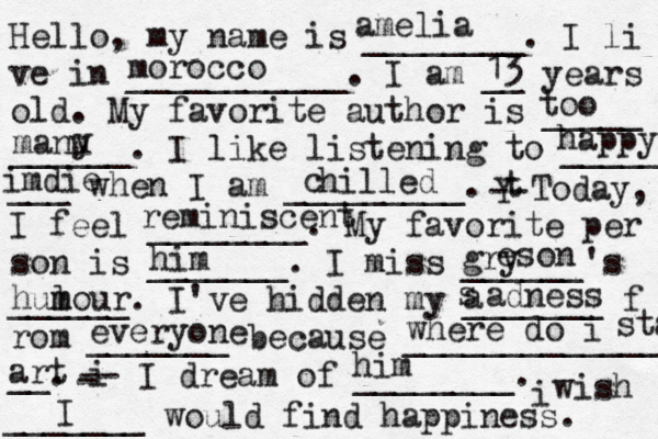 Hello, my name is ________. I li ve in ___________. I am __ years old. My favorite author is _____ ______. I like listening to _____ ___ when I am _________. t Y -- Today, I feel ________. My favorite per son is _______. I miss ______'s ______. I've hidden my _______ f rom _______ because ______________ __. i - -- I dream of ________. i wish _______ would find happiness. amelia morocco 13 too manu y happy imdie hilled c reminiscent him gry e son hulo m m ur a s adness everyone where do i staa art him I