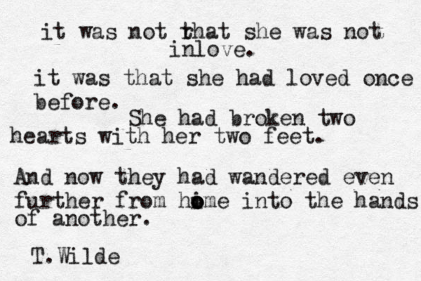 it was not r that she was not inlove. it was that she had loved once before. She had broken two hearts with her two feet. And now they had wandered even further from hime o o o into the hands of another. T.Wilde 
