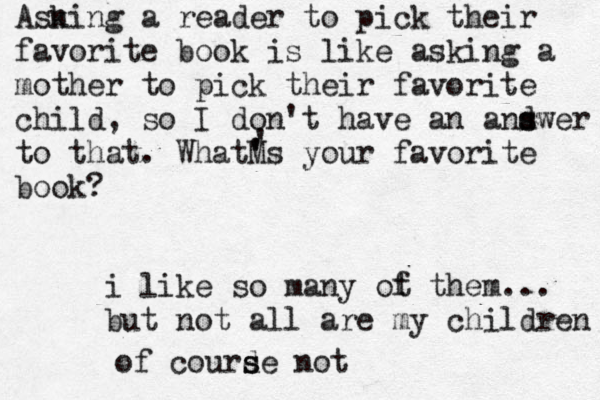 Asn king a reader to pick their favorite book is like asking a mother to pick their favorite child, so I don't have an and s swer to that. WhatM ' 's your favorite book? ' i like so many ot f them... but not all are my children of courde s s not 