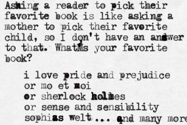 Asn king a reader to pick their favorite book is like asking a mother to pick their favorite child, so I don't have an and s swer to that. WhatM ' 's your favorite book? ' i love pride and prejudice or mo et moi or sherlock koll h h holm m mes or sense and sensibility sophizs a as welt ... q a a and many more 