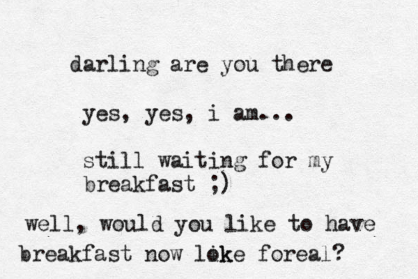darling are you there yes, yes , i am... still waiting for my breakfast ;) well, would you like to have breakfast now lok ike foreal? 