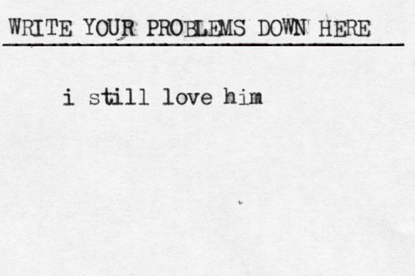 WRITE YOUR PROBLEMS DOWN HERE ________________________________ i still love him 