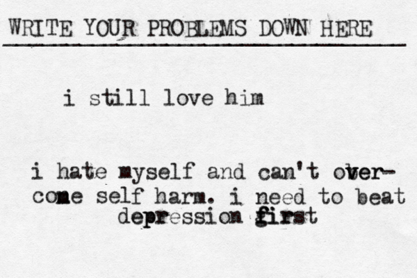 WRITE YOUR PROBLEMS DOWN HERE ________________________________ i still love him i hate myself and can't ober v v ver- cone sel m m f harm. i need to beat epr depression gir f f first 