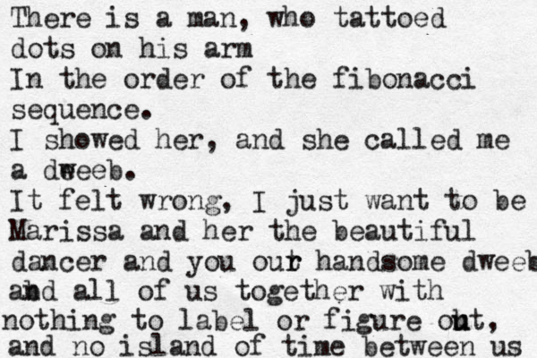 There is a man, who tattoed dots on his arm In the order of the fibonacci sequence. I showed her, and she called me a dee w eb. It felt wrong, I just want to be Marissa and her the beautiful dancer and you out r r handsome dweeb abd n all of us together with nothing to label or figure oht u u , and no island of time between us 