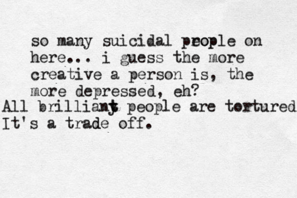 so many suicidal prop eople on here... i guess the more creative a person is, the more depressed, eh? All brilliany t t people are tortured It's a trade off. d