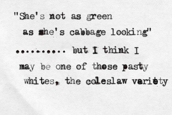 "She's not as green as she's cabbage looking" .......... but i I think I may be one of those pasty whites , the coleslaw veri a t e e ety 