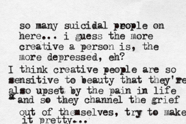 so many suicidal prop eople on here... i guess the more creative a person is, the more depressed, eh? I think creative people are so sensitive to beauty that they're also upset by the pain in life a x x and so they channel the grief out of themselves, try to make it pretty...