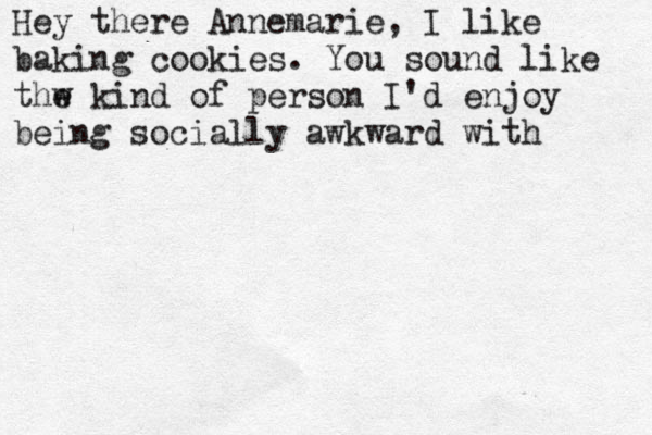Hey there Annemarie, I like baking cookies. You sound like thw kind o e f person I'd enjoy being socially awkward with 