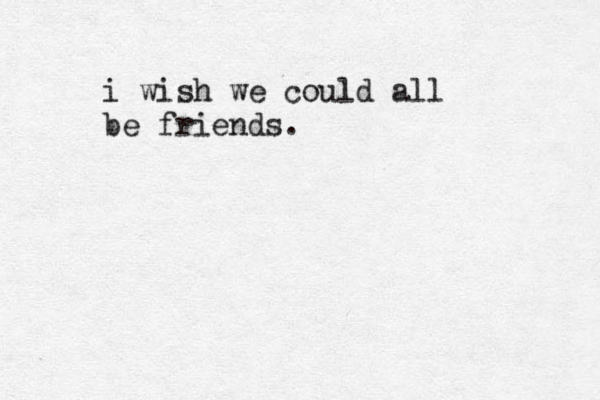 i wish we could all be friends. 