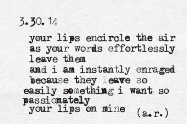 3.30.14 your lips encircle the air as your words effortlessly l leave them and i am instantly enraged because they leave so ea e sily something i want so passionately your lips on mine e l (a.r.) 
