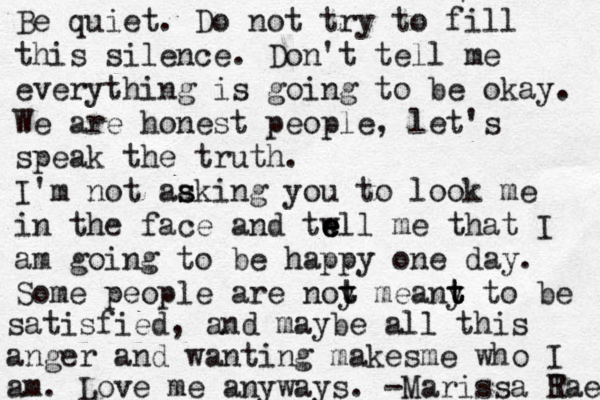 Be quiet. Do not try to fill this silence. Don't tell me everything is going to be okay. We are honest people, let's speak the truth. I'm not aaki s s ng you to look me in the face and twll e e e me that I am going to be happy one day. Some people are noy me t t any t t t to be satisfied, and maybe all this anger and wanting makesme who I am. Love me anyways. -Marissa Tae R 
