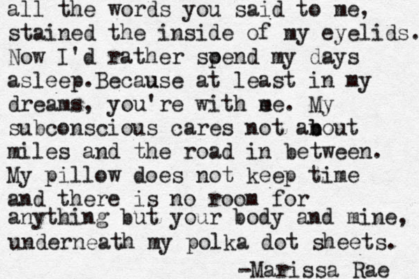 all the words you said to me, stained the inside of my eyelids. Now I'd rather soen p d my days asleep.Because u at least in my dreams, you're with e me. My subconscious cares not anou b b t miles and the road in between. My pillow does not keep time and there is no room for anything but your body and mine, underneath my polka dot sheets. -Marissa Rae 