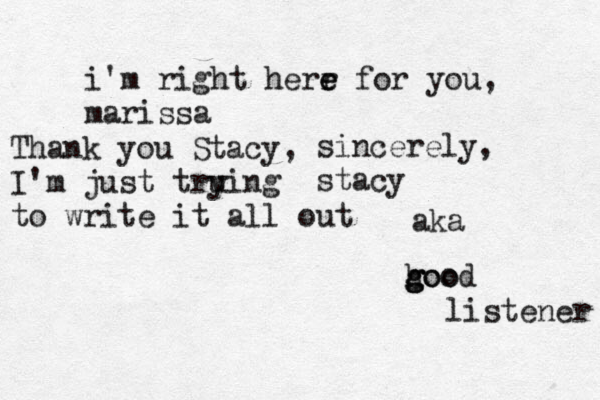 i'm right herr e e for you, marissa sincerely, stacy aka hoo g g good listener Thank you Stacy, I'm just tru y ing to write it all out 